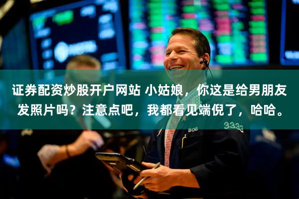证券配资炒股开户网站 小姑娘，你这是给男朋友发照片吗？注意点吧，我都看见端倪了，哈哈。