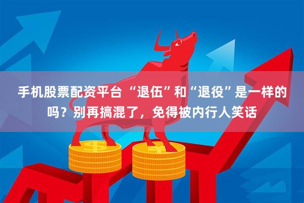手机股票配资平台 “退伍”和“退役”是一样的吗？别再搞混了，免得被内行人笑话