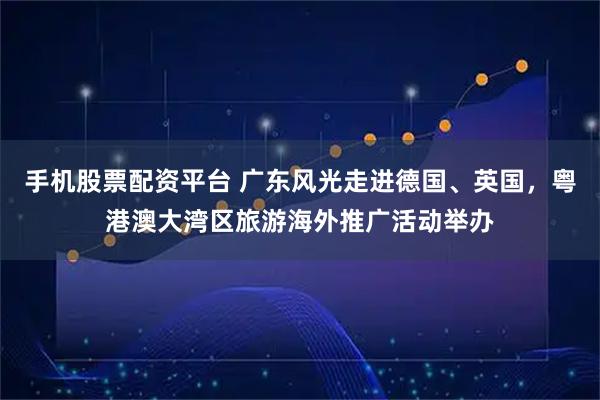 手机股票配资平台 广东风光走进德国、英国，粤港澳大湾区旅游海外推广活动举办