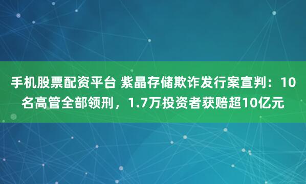 手机股票配资平台 紫晶存储欺诈发行案宣判：10名高管全部领刑，1.7万投资者获赔超10亿元