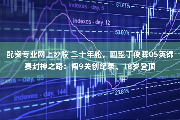 配资专业网上炒股 二十年轮，回望丁俊晖05英锦赛封神之路：闯9关创纪录、18岁登顶