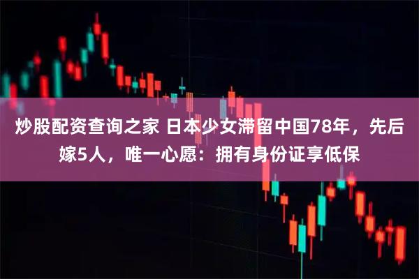 炒股配资查询之家 日本少女滞留中国78年，先后嫁5人，唯一心愿：拥有身份证享低保