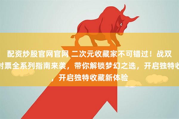 配资炒股官网官网 二次元收藏家不可错过！战双帕弥什镭射票全系列指南来袭，带你解锁梦幻之选，开启独特收藏新体验