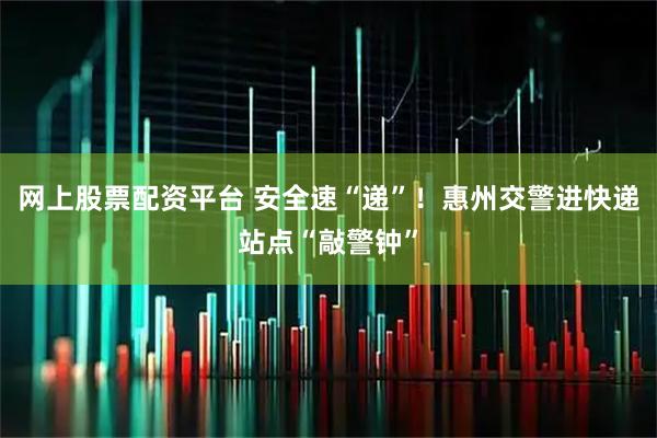 网上股票配资平台 安全速“递”！惠州交警进快递站点“敲警钟”