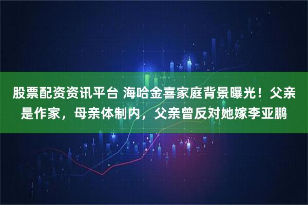 股票配资资讯平台 海哈金喜家庭背景曝光！父亲是作家，母亲体制内，父亲曾反对她嫁李亚鹏
