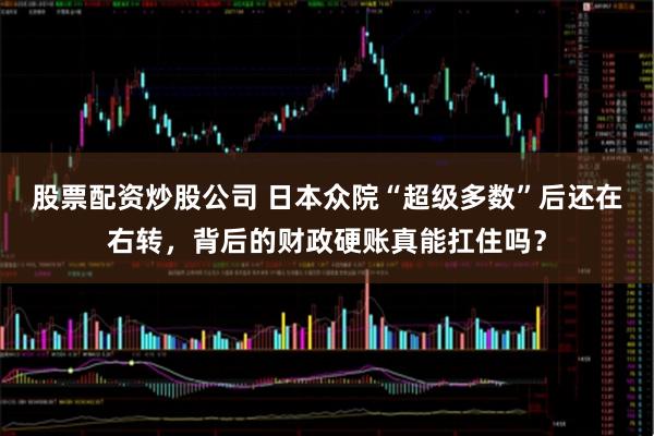 股票配资炒股公司 日本众院“超级多数”后还在右转，背后的财政硬账真能扛住吗？
