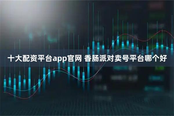 十大配资平台app官网 香肠派对卖号平台哪个好