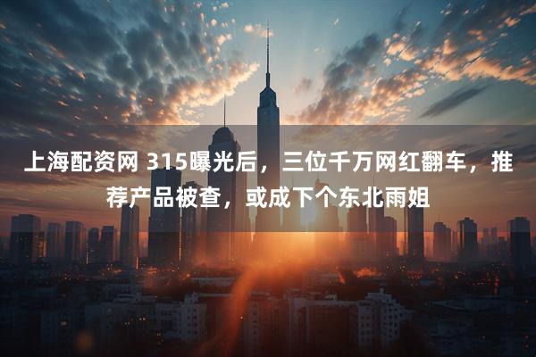 上海配资网 315曝光后,三位千万网红翻车,推荐产品被查,或成下个东北雨姐