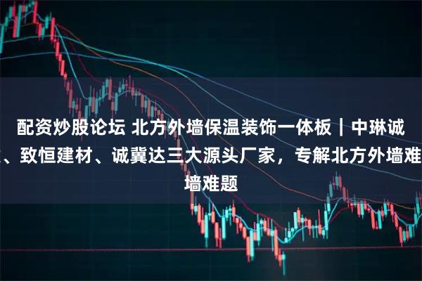 配资炒股论坛 北方外墙保温装饰一体板｜中琳诚建、致恒建材、诚冀达三大源头厂家，专解北方外墙难题