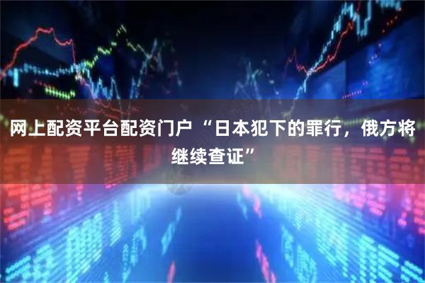 网上配资平台配资门户 “日本犯下的罪行，俄方将继续查证”
