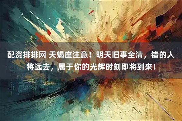 配资排排网 天蝎座注意！明天旧事全清，错的人将远去，属于你的光辉时刻即将到来！