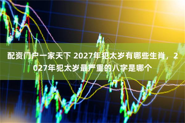 配资门户一家天下 2027年犯太岁有哪些生肖，2027年犯太岁最严重的八字是哪个