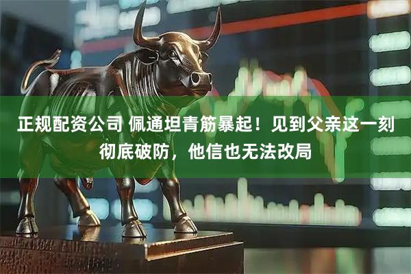 正规配资公司 佩通坦青筋暴起！见到父亲这一刻彻底破防，他信也无法改局