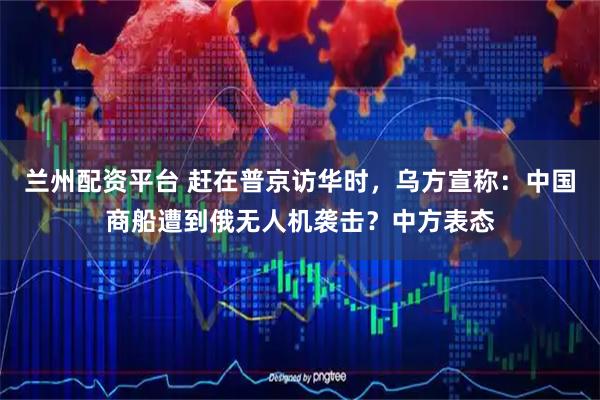兰州配资平台 赶在普京访华时，乌方宣称：中国商船遭到俄无人机袭击？中方表态