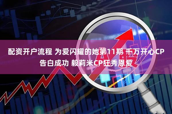 配资开户流程 为爱闪耀的她第11期 千万开心CP告白成功 毅莉米CP狂秀恩爱