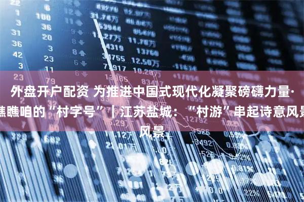 外盘开户配资 为推进中国式现代化凝聚磅礴力量·瞧瞧咱的“村字号”｜江苏盐城：“村游”串起诗意风景
