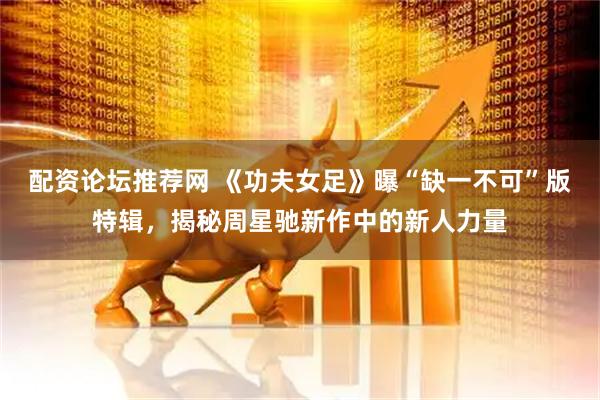 配资论坛推荐网 《功夫女足》曝“缺一不可”版特辑，揭秘周星驰新作中的新人力量
