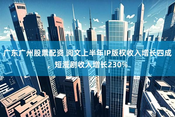 广东广州股票配资 阅文上半年IP版权收入增长四成，短漫剧收入增长230%