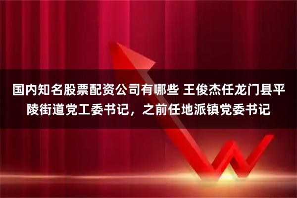 国内知名股票配资公司有哪些 王俊杰任龙门县平陵街道党工委书记，之前任地派镇党委书记