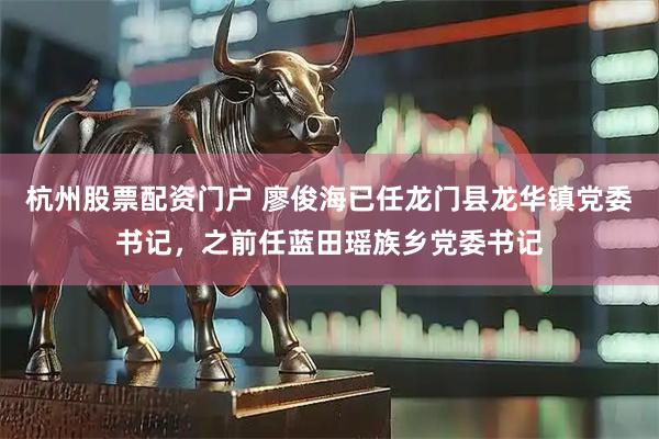 杭州股票配资门户 廖俊海已任龙门县龙华镇党委书记，之前任蓝田瑶族乡党委书记