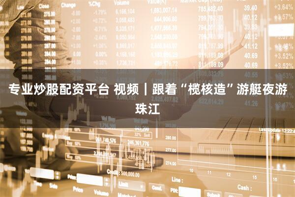 专业炒股配资平台 视频｜跟着“榄核造”游艇夜游珠江