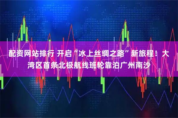 配资网站排行 开启“冰上丝绸之路”新旅程！大湾区首条北极航线班轮靠泊广州南沙
