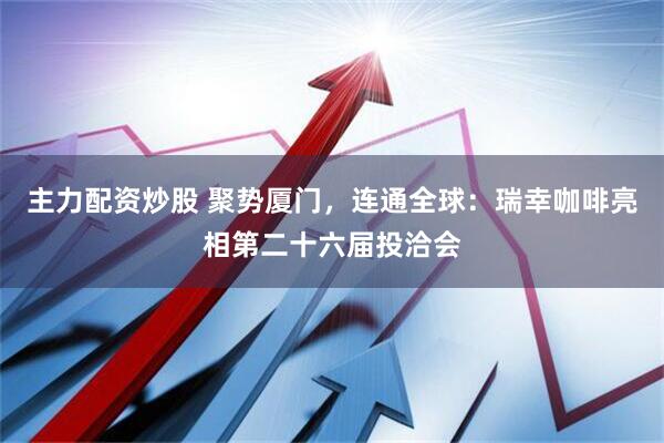 主力配资炒股 聚势厦门，连通全球：瑞幸咖啡亮相第二十六届投洽会